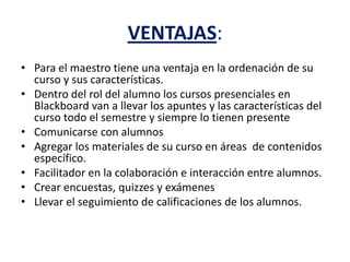 VENTAJAS:
• Para el maestro tiene una ventaja en la ordenación de su
curso y sus características.
• Dentro del rol del alumno los cursos presenciales en
Blackboard van a llevar los apuntes y las características del
curso todo el semestre y siempre lo tienen presente
• Comunicarse con alumnos
• Agregar los materiales de su curso en áreas de contenidos
específico.
• Facilitador en la colaboración e interacción entre alumnos.
• Crear encuestas, quizzes y exámenes
• Llevar el seguimiento de calificaciones de los alumnos.
 