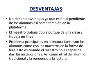 DESVENTAJAS:
• No tienen desventajas ya que están al pendiente
de los alumnos así como también en la
plataforma.
• El maestro trabaja doble porque da una clase y
trabaja en línea.
• Problema principal es en la lectura tanto con los
alumnos como con los maestros en la forma de
leer, esto es cuando el maestro no es capaz de
dar las instrucciones. Así como el rol del alumno
tradicional y la renuencia a la lectura.
 