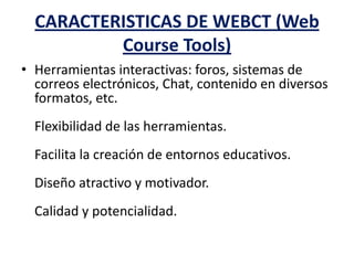 CARACTERISTICAS DE WEBCT (Web
Course Tools)
• Herramientas interactivas: foros, sistemas de
correos electrónicos, Chat, contenido en diversos
formatos, etc.
Flexibilidad de las herramientas.
Facilita la creación de entornos educativos.
Diseño atractivo y motivador.
Calidad y potencialidad.
 