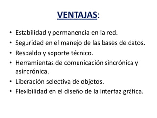 VENTAJAS:
• Estabilidad y permanencia en la red.
• Seguridad en el manejo de las bases de datos.
• Respaldo y soporte técnico.
• Herramientas de comunicación sincrónica y
asincrónica.
• Liberación selectiva de objetos.
• Flexibilidad en el diseño de la interfaz gráfica.
 