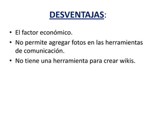 DESVENTAJAS:
• El factor económico.
• No permite agregar fotos en las herramientas
de comunicación.
• No tiene una herramienta para crear wikis.
 