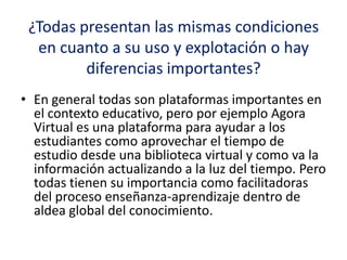 ¿Todas presentan las mismas condiciones
en cuanto a su uso y explotación o hay
diferencias importantes?
• En general todas son plataformas importantes en
el contexto educativo, pero por ejemplo Agora
Virtual es una plataforma para ayudar a los
estudiantes como aprovechar el tiempo de
estudio desde una biblioteca virtual y como va la
información actualizando a la luz del tiempo. Pero
todas tienen su importancia como facilitadoras
del proceso enseñanza-aprendizaje dentro de
aldea global del conocimiento.
 