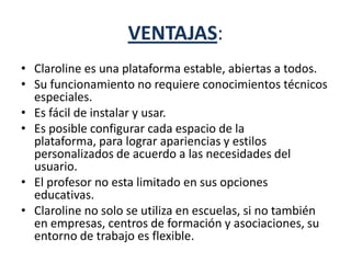 VENTAJAS:
• Claroline es una plataforma estable, abiertas a todos.
• Su funcionamiento no requiere conocimientos técnicos
especiales.
• Es fácil de instalar y usar.
• Es posible configurar cada espacio de la
plataforma, para lograr apariencias y estilos
personalizados de acuerdo a las necesidades del
usuario.
• El profesor no esta limitado en sus opciones
educativas.
• Claroline no solo se utiliza en escuelas, si no también
en empresas, centros de formación y asociaciones, su
entorno de trabajo es flexible.
 