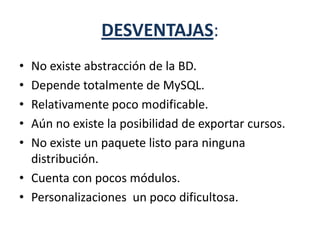 DESVENTAJAS:
• No existe abstracción de la BD.
• Depende totalmente de MySQL.
• Relativamente poco modificable.
• Aún no existe la posibilidad de exportar cursos.
• No existe un paquete listo para ninguna
distribución.
• Cuenta con pocos módulos.
• Personalizaciones un poco dificultosa.
 