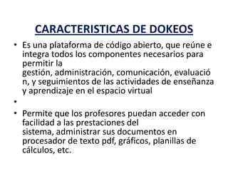 CARACTERISTICAS DE DOKEOS
• Es una plataforma de código abierto, que reúne e
integra todos los componentes necesarios para
permitir la
gestión, administración, comunicación, evaluació
n, y seguimientos de las actividades de enseñanza
y aprendizaje en el espacio virtual
•
• Permite que los profesores puedan acceder con
facilidad a las prestaciones del
sistema, administrar sus documentos en
procesador de texto pdf, gráficos, planillas de
cálculos, etc.
 