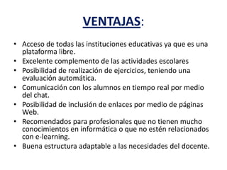 VENTAJAS:
• Acceso de todas las instituciones educativas ya que es una
plataforma libre.
• Excelente complemento de las actividades escolares
• Posibilidad de realización de ejercicios, teniendo una
evaluación automática.
• Comunicación con los alumnos en tiempo real por medio
del chat.
• Posibilidad de inclusión de enlaces por medio de páginas
Web.
• Recomendados para profesionales que no tienen mucho
conocimientos en informática o que no estén relacionados
con e-learning.
• Buena estructura adaptable a las necesidades del docente.
 