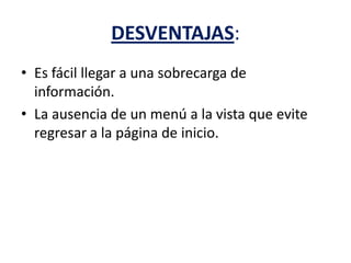 DESVENTAJAS:
• Es fácil llegar a una sobrecarga de
información.
• La ausencia de un menú a la vista que evite
regresar a la página de inicio.
 