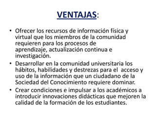 VENTAJAS:
• Ofrecer los recursos de información física y
virtual que los miembros de la comunidad
requieren para los procesos de
aprendizaje, actualización continua e
investigación.
• Desarrollar en la comunidad universitaria los
hábitos, habilidades y destrezas para el acceso y
uso de la información que un ciudadano de la
Sociedad del Conocimiento requiere dominar.
• Crear condiciones e impulsar a los académicos a
introducir innovaciones didácticas que mejoren la
calidad de la formación de los estudiantes.
 