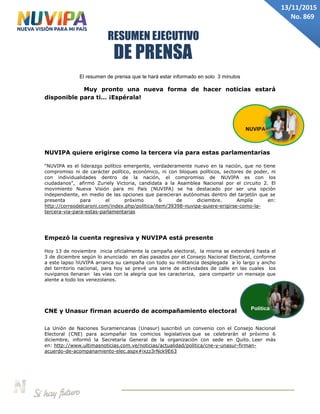 DE PRENSA
RESUMEN EJECUTIVO
13/11/2015
No. 869
El resumen de prensa que te hará estar informado en solo 3 minutos
Muy pronto una nueva forma de hacer noticias estará
disponible para ti… ¡Espérala!
NUVIPA quiere erigirse como la tercera vía para estas parlamentarias
“NUVIPA es el liderazgo político emergente, verdaderamente nuevo en la nación, que no tiene
compromiso ni de carácter político, económico, ni con bloques políticos, sectores de poder, ni
con individualidades dentro de la nación, el compromiso de NUVIPA es con los
ciudadanos”, afirmó Zuriely Victoria, candidata a la Asamblea Nacional por el circuito 2. El
movimiento Nueva Visión para mi País (NUVIPA) se ha destacado por ser una opción
independiente, en medio de las opciones que parecieran autónomas dentro del tarjetón que se
presenta para el próximo 6 de diciembre. Amplíe en:
http://correodelcaroni.com/index.php/politica/item/39398-nuvipa-quiere-erigirse-como-la-
tercera-via-para-estas-parlamentarias
Empezó la cuenta regresiva y NUVIPA está presente
Hoy 13 de noviembre inicia oficialmente la campaña electoral, la misma se extenderá hasta el
3 de diciembre según lo anunciado en días pasados por el Consejo Nacional Electoral, conforme
a este lapso NUVIPA arranca su campaña con todo su militancia desplegada a lo largo y ancho
del territorio nacional, para hoy se prevé una serie de actividades de calle en las cuales los
nuvipanos llenaran las vías con la alegría que les caracteriza, para compartir un mensaje que
alente a todo los venezolanos.
CNE y Unasur firman acuerdo de acompañamiento electoral
La Unión de Naciones Suramericanas (Unasur) suscribió un convenio con el Consejo Nacional
Electoral (CNE) para acompañar los comicios legislativos que se celebrarán el próximo 6
diciembre, informó la Secretaría General de la organización con sede en Quito. Leer más
en: http://www.ultimasnoticias.com.ve/noticias/actualidad/politica/cne-y-unasur-firman-
acuerdo-de-acompanamiento-elec.aspx#ixzz3rNck9E63
Política
NUVIPA
 