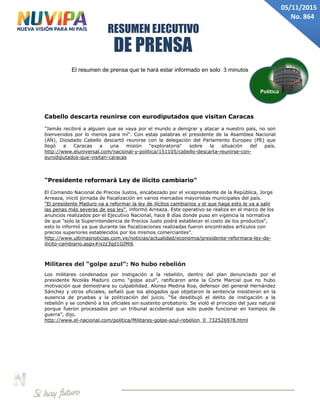 DE PRENSA
RESUMEN EJECUTIVO
05/11/2015
No. 864
El resumen de prensa que te hará estar informado en solo 3 minutos
Cabello descarta reunirse con eurodiputados que visitan Caracas
"Jamás recibiré a alguien que se vaya por el mundo a denigrar y atacar a nuestro país, no son
bienvenidos por lo menos para mí". Con estas palabras el presidente de la Asamblea Nacional
(AN), Diosdado Cabello descartó reunirse con la delegación del Parlamento Europeo (PE) que
llegó a Caracas a una misión "exploratoria" sobre la situación del país.
http://www.eluniversal.com/nacional-y-politica/151105/cabello-descarta-reunirse-con-
eurodiputados-que-visitan-caracas
"Presidente reformará Ley de ilícito cambiario"
El Comando Nacional de Precios Justos, encabezado por el vicepresidente de la República, Jorge
Arreaza, inició jornada de fiscalización en varios mercados mayoristas municipales del país.
"El presidente Maduro va a reformar la ley de ilícitos cambiarios y el que haga esto le va a salir
las penas más severas de esa ley", informó Arreaza. Este operativo se realiza en el marco de los
anuncios realizados por el Ejecutivo Nacional, hace 8 días donde puso en vigencia la normativa
de que "solo la Superintendencia de Precios Justo podrá establecer el costo de los productos“,
esto lo informó ya que durante las fiscalizaciones realizadas fueron encontrados artículos con
precios superiores establecidos por los mismos comerciantes".
http://www.ultimasnoticias.com.ve/noticias/actualidad/economia/presidente-reformara-ley-de-
ilicito-cambiario.aspx#ixzz3qd1GIMi6
Militares del “golpe azul”: No hubo rebelión
Los militares condenados por instigación a la rebelión, dentro del plan denunciado por el
presidente Nicolás Maduro como “golpe azul”, ratificaron ante la Corte Marcial que no hubo
motivación que demostrara su culpabilidad. Alonso Medina Roa, defensor del general Hernández
Sánchez y otros oficiales, señaló que los abogados que objetaron la sentencia insistieron en la
ausencia de pruebas y la politización del juicio. “Se desdibujó el delito de instigación a la
rebelión y se condenó a los oficiales sin sustento probatorio. Se violó el principio del juez natural
porque fueron procesados por un tribunal accidental que solo puede funcionar en tiempos de
guerra”, dijo.
http://www.el-nacional.com/politica/Militares-golpe-azul-rebelion_0_732526978.html
Política
 