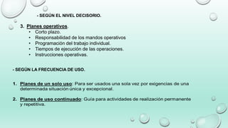 - SEGÚN EL NIVEL DECISORIO.
3. Planes operativos.
• Corto plazo.
• Responsabilidad de los mandos operativos
• Programación del trabajo individual.
• Tiempos de ejecución de las operaciones.
• Instrucciones operativas.
 