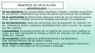 PRINCIPIOS DE APLICACIÓN
INDISPENSABLE
• De los estándares: Es imprescindible establecer modelos, medidas específicas
de actuación o estándares que sirvan de patrón para evaluar los resultados.
• De la oportunidad: El control debe aplicarse antes de que se efectúe el error,
debe preverlo y facilitar la toma de medidas correctivas con antelación.
• De las desviaciones: Todas las variaciones que se presenten en relación con
los estándares deben analizarse detalladamente para conocer las causas
que las originan.
• Costeabilidad: El establecimiento de un sistema de control debe justificar el
costo que éste represente en tiempo y dinero en relación con las ventajas
reales que reporte.
• De excepción: Debe aplicarse preferentemente a los estándares
más representativos a fin de reducir costos.
• De la función controlada: La persona o la función que realiza el control no
debe estar involucrada con la actividad a controlar.
 