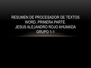 RESUMEN DE PROCESADOR DE TEXTOS
      WORD, PRIMERA PARTE.
  JESUS ALEJANDRO ROJO AHUMADA
            GRUPO 1-1
 