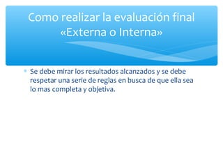 Como realizar la evaluación final
«Externa o Interna»
∗ Se debe mirar los resultados alcanzados y se debe
respetar una serie de reglas en busca de que ella sea
lo mas completa y objetiva.

 