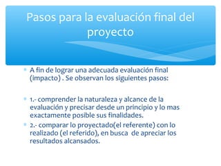 Pasos para la evaluación final del
proyecto
∗ A fin de lograr una adecuada evaluación final
(impacto) . Se observan los siguientes pasos:
∗ 1.- comprender la naturaleza y alcance de la
evaluación y precisar desde un principio y lo mas
exactamente posible sus finalidades.
∗ 2.- comparar lo proyectado(el referente) con lo
realizado (el referido), en busca de apreciar los
resultados alcansados.

 