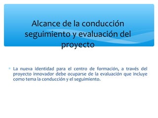 Alcance de la conducción
seguimiento y evaluación del
proyecto
∗ La nueva identidad para el centro de formación, a través del
proyecto innovador debe ocuparse de la evaluación que incluye
como tema la conducción y el seguimiento.

 
