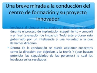 Una breve mirada a la conducción del
centro de formación y su proyecto
innovador
∗ Involucra al director y su equipo a desarrollar esfuerzos
durante el proceso de implantación (seguimiento y control)
y al final (evaluación de impacto). Todo este proceso esta
gobernado por un inteligencia y una voluntad a la que
llamamos dirección.
∗ Dentro de la conducción se puede adicionar conceptos
como la dirección por objetivos y la teoría Y (que buscan
potenciar las capacidades de las personas) lo cual los
involucra en los resultados

 