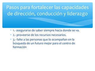 Pasos para fortalecer las capacidades
de dirección, conducción y liderazgo
∗ 1.- asegurarse de saber siempre hacia donde se va.
∗ 2.- proveerse de los recursos necesarios.
∗ 3.- falte a las personas que lo acompañan en la
búsqueda de un futuro mejor para el centro de
formación

 
