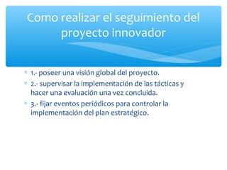 Como realizar el seguimiento del
proyecto innovador
∗ 1.- poseer una visión global del proyecto.
∗ 2.- supervisar la implementación de las tácticas y
hacer una evaluación una vez concluida.
∗ 3.- fijar eventos periódicos para controlar la
implementación del plan estratégico.

 