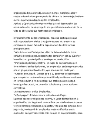 productividad más elevada, rotación menor, moral más alta y
costos más reducidos por espacio de oficina. La desventaja: Se tiene
menos supervisión directa de los empleados.
Aptitud y Oportunidad u Oportunidad para el desempeño. Los
niveles elevados de desempeño son parcialmente en función de la
falta de obstáculos que restringen al empleado.
Involucramiento de los Empleados.- Proceso participativo que
utiliza aportaciones de los trabajadores para incrementar su
compromiso con el éxito de la organización. Las tres formas
principales son:
* Administración Participativa.- Uso de la facultad de la toma
conjunta de decisiones, subordinados comparten con su superior
inmediato un grado significativo de poder de decisión.
* Participación Representativa.- En lugar de que participen en
forma directa en las decisiones, los empleados están representados
por un grupo pequeño de ellos, que son quienes participan.
* Círculos de Calidad.- Grupos de 8 a 10 personas y supervisores
que comparten un área de responsabilidad y sostienen reuniones
en forma regular, a fin de analizar sus problemas de calidad,
investigas las causas, recomendar soluciones y tomar acciones
correctivas.
Las Recompensas de los Empleados.* ¿Qué pagar? : Establecer una estructura de Pagos
Significa equilibrar la igualdad interna, el valor del trabajo en la
organización, por lo general se establece por medio de un proceso
técnico llamado evaluación de puestos, y la igualdad externa. Si se
paga más, se obtendrán empleados mejor calificados y más
motivados que permanecerán más tiempo en la organización, pero

 