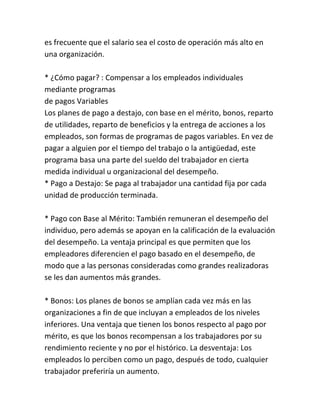 es frecuente que el salario sea el costo de operación más alto en
una organización.
* ¿Cómo pagar? : Compensar a los empleados individuales
mediante programas
de pagos Variables
Los planes de pago a destajo, con base en el mérito, bonos, reparto
de utilidades, reparto de beneficios y la entrega de acciones a los
empleados, son formas de programas de pagos variables. En vez de
pagar a alguien por el tiempo del trabajo o la antigüedad, este
programa basa una parte del sueldo del trabajador en cierta
medida individual u organizacional del desempeño.
* Pago a Destajo: Se paga al trabajador una cantidad fija por cada
unidad de producción terminada.
* Pago con Base al Mérito: También remuneran el desempeño del
individuo, pero además se apoyan en la calificación de la evaluación
del desempeño. La ventaja principal es que permiten que los
empleadores diferencien el pago basado en el desempeño, de
modo que a las personas consideradas como grandes realizadoras
se les dan aumentos más grandes.
* Bonos: Los planes de bonos se amplían cada vez más en las
organizaciones a fin de que incluyan a empleados de los niveles
inferiores. Una ventaja que tienen los bonos respecto al pago por
mérito, es que los bonos recompensan a los trabajadores por su
rendimiento reciente y no por el histórico. La desventaja: Los
empleados lo perciben como un pago, después de todo, cualquier
trabajador preferiría un aumento.

 