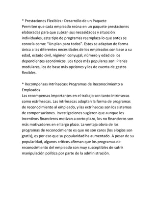 * Prestaciones Flexibles : Desarrollo de un Paquete
Permiten que cada empleado reúna en un paquete prestaciones
elaboradas para que cubran sus necesidades y situación
individuales, este tipo de programas reemplaza lo que antes se
conocía como: “Un plan para todos”. Estos se adaptan de forma
única a las diferentes necesidades de los empleados con base a su
edad, estado civil, régimen conyugal, número y edad de los
dependientes económicos. Los tipos más populares son: Planes
modulares, los de base más opciones y los de cuenta de gastos
flexibles.
* Recompensas Intrínsecas: Programas de Reconocimiento a
Empleados
Las recompensas importantes en el trabajo son tanto intrínsecas
como extrínsecas. Las intrínsecas adoptan la forma de programas
de reconocimiento al empleado, y las extrínsecas son los sistemas
de compensaciones. Investigaciones sugieren que aunque los
incentivos financieros motivan a corto plazo, los no financieros son
más motivadores en el largo plazo. La ventaja obvia de los
programas de reconocimiento es que no son caros (los elogios son
gratis), es por eso que su popularidad ha aumentado. A pesar de su
popularidad, algunos críticos afirman que los programas de
reconocimiento del empleado son muy susceptibles de sufrir
manipulación política por parte de la administración.

 