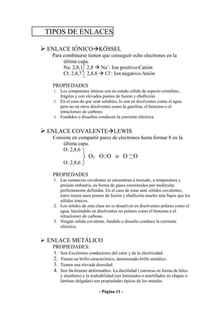 TIPOS DE ENLACES

ENLACE IÓNICO KÖSSEL
 Para combinarse tienen que conseguir ocho electrones en la
      última capa.
      Na: 2,8,1 2,8 Na+: Ion positivo-Catión
      Cl: 2,8,7 2,8,8 Cl-: Ion negativo-Anión

 PROPIEDADES
  1. Los compuestos iónicos son en estado sólido de aspecto cristalino,
     frágiles y con elevados puntos de fusión y ebullición.
  2. En el caso de que sean solubles, lo son en disolventes como el agua,
     pero no en otros disolventes como la gasolina, el benceno o el
     tetracloruro de carbono.
  3. Fundidos o disueltos conducen la corriente eléctrica.


ENLACE COVALENTE LEWIS
 Consiste en compartir pares de electrones hasta formar 8 en la
     última capa.
     O: 2,8,6
                      O2 O::O o O              O
        O: 2,8,6

 PROPIEDADES
  1. Las sustancias covalentes se encuentran a menudo, a temperatura y
     presión ordinaria, en forma de gases constituidos por moléculas
     perfectamente definidas. En el caso de estar ante sólidos covalentes,
     éstos tienen unos puntos de fusión y ebullición mucho más bajos que los
     sólidos iónicos.
  2. Los sólidos de esta clase no se disuelven en disolventes polares como el
     agua, haciéndolo en disolventes no polares como el benceno o el
     tetracloruro de carbono.
  3. Ningún sólido covalente, fundido o disuelto conduce la corriente
     eléctrica.


ENLACE METÁLICO
 PROPIEDADES:
 1. Son Excelentes conductores del calor y de la electricidad.
 2. Tienen un brillo característico, denominado brillo metálico.
 3. Tienen una elevada densidad.
 4. Son fácilmente deformables. La ductilidad ( estirarse en forma de hilos
       y alambres) y la maleabilidad (ser laminados o martillados en chapas o
       láminas delgadas) son propiedades típicas de los metales.

                            - Página 11 -
 
