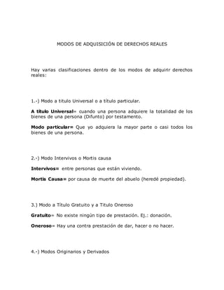 MODOS DE ADQUISICIÓN DE DERECHOS REALES
Hay varias clasificaciones dentro de los modos de adquirir derechos
reales:
1.-) Modo a titulo Universal o a título particular.
A título Universal= cuando una persona adquiere la totalidad de los
bienes de una persona (Difunto) por testamento.
Modo particular= Que yo adquiera la mayor parte o casi todos los
bienes de una persona.
2.-) Modo Intervivos o Mortis causa
Intervivos= entre personas que están viviendo.
Mortis Causa= por causa de muerte del abuelo (heredé propiedad).
3.) Modo a Título Gratuito y a Titulo Oneroso
Gratuito= No existe ningún tipo de prestación. Ej.: donación.
Oneroso= Hay una contra prestación de dar, hacer o no hacer.
4.-) Modos Originarios y Derivados
 