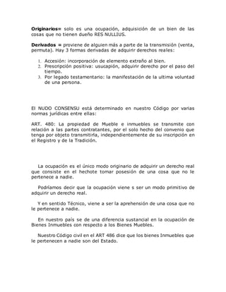 Originarios= solo es una ocupación, adquisición de un bien de las
cosas que no tienen dueño RES NULLIUS.
Derivados = proviene de alguien más a parte de la transmisión (venta,
permuta). Hay 3 formas derivadas de adquirir derechos reales:
1. Accesión: incorporación de elemento extraño al bien.
2. Prescripción positiva: usucapión, adquirir derecho por el paso del
tiempo.
3. Por legado testamentario: la manifestación de la ultima voluntad
de una persona.
El NUDO CONSENSU está determinado en nuestro Código por varias
normas jurídicas entre ellas:
ART. 480: La propiedad de Mueble e inmuebles se transmite con
relación a las partes contratantes, por el solo hecho del convenio que
tenga por objeto transmitirla, independientemente de su inscripción en
el Registro y de la Tradición.
La ocupación es el único modo originario de adquirir un derecho real
que consiste en el hechote tomar posesión de una cosa que no le
pertenece a nadie.
Podríamos decir que la ocupación viene s ser un modo primitivo de
adquirir un derecho real.
Y en sentido Técnico, viene a ser la aprehensión de una cosa que no
le pertenece a nadie.
En nuestro país se de una diferencia sustancial en la ocupación de
Bienes Inmuebles con respecto a los Bienes Muebles.
Nuestro Código civil en el ART 486 dice que los bienes Inmuebles que
le pertenecen a nadie son del Estado.
 