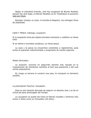 Según el tratadista Francés, solo hay ocupación de Bienes Muebles
porque hay otra regla, en Bienes Muebles es En Tratándose la posesión
vale por título.
Ejemplo: Compro un carro, lo inscribo el Registro, me entregan título
de propiedad.
CAZA Y PESCA: hallazgo, ocupación.
Si la ocupación tiene por objeto animales terrestres o volátiles se llama
caza.
Si se refiere a animales acuáticos, se llama pesca.
La caza y la pesca se encuentran sometidos a reglamentos, para
evitar la expiación indiscriminada y aniquilante de ciertas especies.
Modos Derivados:
La accesión: consiste en adquirirán derecho real, basado en la
incorporación de elementos extraños al bien que poseemos o del cual
somos propietarios.
Ej: tengo un terreno le construí una casa, le incorporé un elemento
extraño.
La prescripción Positiva: Usucapión.
Este es otro derecho derivado de adquirir un derecho real y se da en
virtud del paso prolongado del tiempo.
La usucapión se puede dar tanto en Bienes muebles ( términos mas
cortos 3 años) como en Inmuebles (10 años).
 