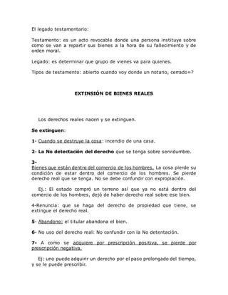 El legado testamentario:
Testamento: es un acto revocable donde una persona instituye sobre
como se van a repartir sus bienes a la hora de su fallecimiento y de
orden moral.
Legado: es determinar que grupo de vienes va para quienes.
Tipos de testamento: abierto cuando voy donde un notario, cerrado=?
EXTINSIÓN DE BIENES REALES
Los derechos reales nacen y se extinguen.
Se extinguen:
1- Cuando se destruye la cosa: incendio de una casa.
2- La No detectación del derecho que se tenga sobre servidumbre.
3-
Bienes que están dentro del comercio de los hombres. La cosa pierde su
condición de estar dentro del comercio de los hombres. Se pierde
derecho real que se tenga. No se debe confundir con expropiación.
Ej.: El estado compró un terreno así que ya no está dentro del
comercio de los hombres, dejó de haber derecho real sobre ese bien.
4-Renuncia: que se haga del derecho de propiedad que tiene, se
extingue el derecho real.
5- Abandono: el titular abandona el bien.
6- No uso del derecho real: No confundir con la No detentación.
7- A como se adquiere por prescripción positiva, se pierde por
prescripción negativa.
Ej: uno puede adquirir un derecho por el paso prolongado del tiempo,
y se le puede prescribir.
 
