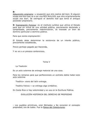 8-
Adquisición originaria: u ocupación que otro realice del bien. Si alguien
ocupa ese bien que va a ser una RES NULLIUS, que otro originariamente
ocupó ese bien. Se extinguió el derecho real que tenía el antiguo
poseedor propietario.
9- Expropiación Forzosa: es el instituto jurídico que utiliza el Estado
para que en virtud de una utilidad pública, previamente declarado y
comprobada, previamente indemnización, se traslade un bien de
dominio particular a dominio público.
Para que exista expropiación:
El Estado debe determinar la existencia de un interés público,
previamente establecido,
Previo peritaje pagado por Hacienda,
Y se va a un proceso contencioso,
Tema V
La Tradición
Es un acto solemne de entrega material de una cosa.
Para los romanos para que perfeccionara un contrato debía haber este
acto solemne
Traditio= viene del latín entrega.
Traditio ficticia = se entrega algo simbólico.
En Costa Rica si hay solemnidad y se usa en la Escritura Pública.
EVOLUCIÓN HISTORICA DEL DERECHO DE PROPIEDAD
- Los pueblos primitivos, eran Nómadas y No conocían el concepto
propiedad; era de todos. Fue la Época del Colectivismo.
 