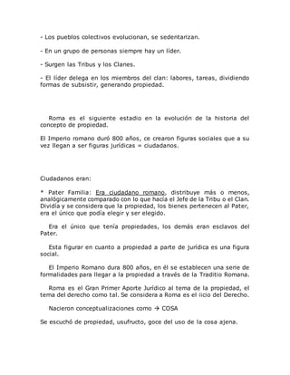 - Los pueblos colectivos evolucionan, se sedentarizan.
- En un grupo de personas siempre hay un líder.
- Surgen las Tribus y los Clanes.
- El líder delega en los miembros del clan: labores, tareas, dividiendo
formas de subsistir, generando propiedad.
Roma es el siguiente estadio en la evolución de la historia del
concepto de propiedad.
El Imperio romano duró 800 años, ce crearon figuras sociales que a su
vez llegan a ser figuras jurídicas = ciudadanos.
Ciudadanos eran:
* Pater Familia: Era ciudadano romano, distribuye más o menos,
analógicamente comparado con lo que hacía el Jefe de la Tribu o el Clan.
Dividía y se considera que la propiedad, los bienes pertenecen al Pater,
era el único que podía elegir y ser elegido.
Era el único que tenía propiedades, los demás eran esclavos del
Pater.
Esta figurar en cuanto a propiedad a parte de jurídica es una figura
social.
El Imperio Romano dura 800 años, en él se establecen una serie de
formalidades para llegar a la propiedad a través de la Traditio Romana.
Roma es el Gran Primer Aporte Jurídico al tema de la propiedad, el
tema del derecho como tal. Se considera a Roma es el iicio del Derecho.
Nacieron conceptualizaciones como  COSA
Se escuchó de propiedad, usufructo, goce del uso de la cosa ajena.
 
