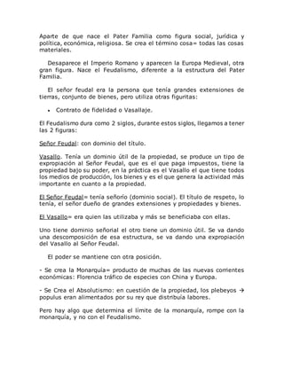 Aparte de que nace el Pater Familia como figura social, jurídica y
política, económica, religiosa. Se crea el término cosa= todas las cosas
materiales.
Desaparece el Imperio Romano y aparecen la Europa Medieval, otra
gran figura. Nace el Feudalismo, diferente a la estructura del Pater
Familia.
El señor feudal era la persona que tenía grandes extensiones de
tierras, conjunto de bienes, pero utiliza otras figuritas:
 Contrato de fidelidad o Vasallaje.
El Feudalismo dura como 2 siglos, durante estos siglos, llegamos a tener
las 2 figuras:
Señor Feudal: con dominio del título.
Vasallo. Tenía un dominio útil de la propiedad, se produce un tipo de
expropiación al Señor Feudal, que es el que paga impuestos, tiene la
propiedad bajo su poder, en la práctica es el Vasallo el que tiene todos
los medios de producción, los bienes y es el que genera la actividad más
importante en cuanto a la propiedad.
El Señor Feudal= tenía señorío (dominio social). El título de respeto, lo
tenía, el señor dueño de grandes extensiones y propiedades y bienes.
El Vasallo= era quien las utilizaba y más se beneficiaba con ellas.
Uno tiene dominio señorial el otro tiene un dominio útil. Se va dando
una descomposición de esa estructura, se va dando una expropiación
del Vasallo al Señor Feudal.
El poder se mantiene con otra posición.
- Se crea la Monarquía= producto de muchas de las nuevas corrientes
económicas: Florencia tráfico de especies con China y Europa.
- Se Crea el Absolutismo: en cuestión de la propiedad, los plebeyos 
populus eran alimentados por su rey que distribuía labores.
Pero hay algo que determina el límite de la monarquía, rompe con la
monarquía, y no con el Feudalismo.
 