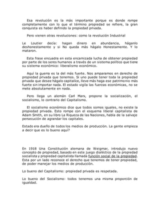 Esa revolución es la más importante porque es donde rompe
completamente con lo que el término propiedad se refiere, la gran
conquista es haber definido la propiedad privada.
Pero vienen otras revoluciones: como la revolución Industrial
Le Loutier decía: hagan dinero en abundancia, háganlo
deshonestamente y si No queda más hágalo Honestamente. Y lo
mataron.
Esta frase encuadra en esta encarnizada lucha de obtener propiedad
por parte de los seres humanos a través de un sistema político que tiene
su sistema económico: liberalismo económico.
Aquí la guerra es la del más fuerte. Nos amparamos en derecho de
propiedad privada que tenemos. Si uno puede tener toda la propiedad
privada que desee hágalo capitalíce, lleve más haga ese patrimonio más
fuerte sin importar nada. El estado vigila las fuerzas económicas, no se
mete absolutamente en nada.
Pero llega un alemán Carl Marx, propone la socialización, el
socialismo, lo contrario del Capitalismo.
El socialismo económico dice que todos somos iguales, no existe la
propiedad privada. Esto rompe con el esquema liberal capitalista de
Adam Smith, en su libro La Riqueza de las Naciones, habla de la salvaje
persecución de agrandar los capitales.
Estado era dueño de todos los medios de producción. La gente empieza
a decir que es lo bueno aquí?
En 1918 Una Constitución alemana de Weigmar, introdujo nuevo
concepto de propiedad, basado en este juego dialéctico de la propiedad
socialista y propiedad capitalista llamada función social de la propiedad.
Esta por un lado reconoce el derecho que tenemos de tener propiedad,
de poder manejar los medios de producción.
Lo bueno del Capitalismo: propiedad privada es respetada.
Lo bueno del Socialismo: todos tenemos una misma proporción de
igualdad.
 