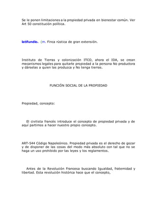 Se le ponen limitaciones a la propiedad privada en bienestar común. Ver
Art 50 constitución política.
latifundio. (m. Finca rústica de gran extensión.
Instituto de Tierras y colonización ITCO, ahora el IDA, se crean
mecanismos legales para quitarle propiedad a la persona No productora
y dárselas a quien las produzca y No tenga tierras.
FUNCIÓN SOCIAL DE LA PROPIEDAD
Propiedad, concepto:
El civilista francés introduce el concepto de propiedad privada y de
aquí partimos a hacer nuestro propio concepto.
ART-544 Código Napoleónico. Propiedad privada es el derecho de gozar
y de disponer de las cosas del modo más absoluto con tal que no se
haga un uso prohibido por las leyes y los reglamentos.
Antes de la Revolución Francesa buscando Igualdad, fraternidad y
libertad. Esta revolución histórica hace que el concepto,
 