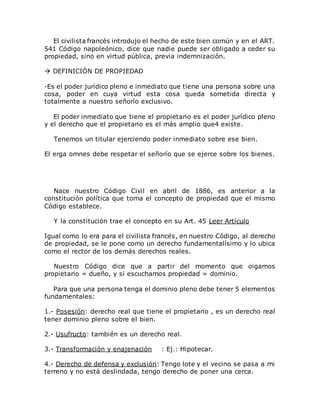 El civilista francés introdujo el hecho de este bien común y en el ART.
541 Código napoleónico, dice que nadie puede ser obligado a ceder su
propiedad, sino en virtud pública, previa indemnización.
 DEFINICIÓN DE PROPIEDAD
-Es el poder jurídico pleno e inmediato que tiene una persona sobre una
cosa, poder en cuya virtud esta cosa queda sometida directa y
totalmente a nuestro señorío exclusivo.
El poder inmediato que tiene el propietario es el poder jurídico pleno
y el derecho que el propietario es el más amplio que4 existe.
Tenemos un titular ejerciendo poder inmediato sobre ese bien.
El erga omnes debe respetar el señorío que se ejerce sobre los bienes.
Nace nuestro Código Civil en abril de 1886, es anterior a la
constitución política que toma el concepto de propiedad que el mismo
Código establece.
Y la constitución trae el concepto en su Art. 45 Leer Artículo
Igual como lo era para el civilista francés, en nuestro Código, al derecho
de propiedad, se le pone como un derecho fundamentalísimo y lo ubica
como el rector de los demás derechos reales.
Nuestro Código dice que a partir del momento que oigamos
propietario = dueño, y si escuchamos propiedad = dominio.
Para que una persona tenga el dominio pleno debe tener 5 elementos
fundamentales:
1.- Posesión: derecho real que tiene el propietario , es un derecho real
tener dominio pleno sobre el bien.
2.- Usufructo: también es un derecho real.
3.- Transformación y enajenación : Ej.: Hipotecar.
4.- Derecho de defensa y exclusión: Tengo lote y el vecino se pasa a mi
terreno y no está deslindada, tengo derecho de poner una cerca.
 