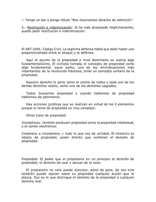 -- Tengo un bar y pongo rótulo "Nos reservamos derecho de admisión".
5.- Restitución e indemnización: Si he sido despojado ilegítimamente,
puedo pedir restitución e indemnización.
El ART.1045. Código Civil, La legitima defensa habla que debe haber una
proporcionalidad entre el ataque y la defensa.
Aquí el asunto de la propiedad a nivel doctrinario se vuelva algo
fundamentalísimo. El civilista tomaba el concepto de propiedad como
algo fundamental, sacro santo, una de las reivindicaciones más
importantes de la revolución francesa, tener un concepto unitario de la
propiedad.
Nuestro derecho lo pone como el centro de todos y cada uno de los
demás derechos reales, como uno de los derechos sagrados.
Todos buscamos propiedad y cuando hablamos de propiedad
hablamos de patrimonio.
Hay acciones jurídicas que se realizan en virtud de los 5 elementos
porque el tema de propiedad es muy complejo.
Otros tipos de propiedad:
Incorpóreos: también producen propiedad como la propiedad intelectual,
y el correo electrónico.
Corpóreos e incorpóreos = todo lo que nos de utilidad. El intelecto es
objeto de propiedad, poder directo que confieren el derecho de
propiedad.
Propiedad: El poder que el propietario en un principio el derecho de
propiedad, el derecho de usar y abusar de la cosa.
El propietario no solo puede ejecutar, actos de goce, de uso sino
también puede ejercer sobre su propiedad cualquier acción que le
plazca. Eso es lo que distingue el derecho de la propiedad a cualquier
derecho real.
 
