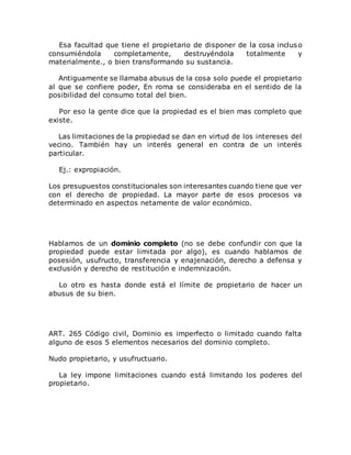 Esa facultad que tiene el propietario de disponer de la cosa incluso
consumiéndola completamente, destruyéndola totalmente y
materialmente., o bien transformando su sustancia.
Antiguamente se llamaba abusus de la cosa solo puede el propietario
al que se confiere poder, En roma se consideraba en el sentido de la
posibilidad del consumo total del bien.
Por eso la gente dice que la propiedad es el bien mas completo que
existe.
Las limitaciones de la propiedad se dan en virtud de los intereses del
vecino. También hay un interés general en contra de un interés
particular.
Ej.: expropiación.
Los presupuestos constitucionales son interesantes cuando tiene que ver
con el derecho de propiedad. La mayor parte de esos procesos va
determinado en aspectos netamente de valor económico.
Hablamos de un dominio completo (no se debe confundir con que la
propiedad puede estar limitada por algo), es cuando hablamos de
posesión, usufructo, transferencia y enajenación, derecho a defensa y
exclusión y derecho de restitución e indemnización.
Lo otro es hasta donde está el límite de propietario de hacer un
abusus de su bien.
ART. 265 Código civil, Dominio es imperfecto o limitado cuando falta
alguno de esos 5 elementos necesarios del dominio completo.
Nudo propietario, y usufructuario.
La ley impone limitaciones cuando está limitando los poderes del
propietario.
 
