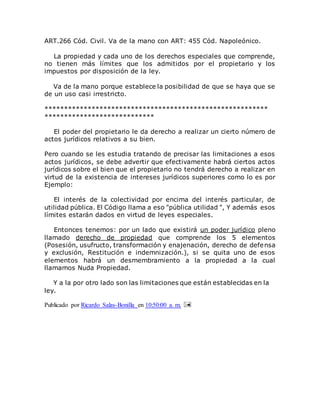 ART.266 Cód. Civil. Va de la mano con ART: 455 Cód. Napoleónico.
La propiedad y cada uno de los derechos especiales que comprende,
no tienen más límites que los admitidos por el propietario y los
impuestos por disposición de la ley.
Va de la mano porque establece la posibilidad de que se haya que se
de un uso casi irrestricto.
*********************************************************
****************************
El poder del propietario le da derecho a realizar un cierto número de
actos jurídicos relativos a su bien.
Pero cuando se les estudia tratando de precisar las limitaciones a esos
actos jurídicos, se debe advertir que efectivamente habrá ciertos actos
jurídicos sobre el bien que el propietario no tendrá derecho a realizar en
virtud de la existencia de intereses jurídicos superiores como lo es por
Ejemplo:
El interés de la colectividad por encima del interés particular, de
utilidad pública. El Código llama a eso "pública utilidad ", Y además esos
límites estarán dados en virtud de leyes especiales.
Entonces tenemos: por un lado que existirá un poder jurídico pleno
llamado derecho de propiedad que comprende los 5 elementos
(Posesión, usufructo, transformación y enajenación, derecho de defensa
y exclusión, Restitución e indemnización.), si se quita uno de esos
elementos habrá un desmembramiento a la propiedad a la cual
llamamos Nuda Propiedad.
Y a la por otro lado son las limitaciones que están establecidas en la
ley.
Publicado por Ricardo Salas-Bonilla en 10:50:00 a. m.
 