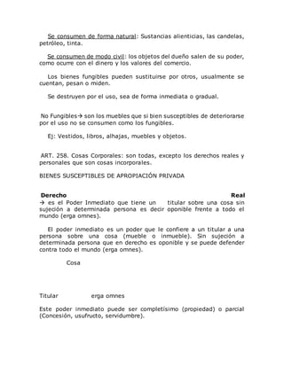 Se consumen de forma natural: Sustancias alienticias, las candelas,
petróleo, tinta.
Se consumen de modo civil: los objetos del dueño salen de su poder,
como ocurre con el dinero y los valores del comercio.
Los bienes fungibles pueden sustituirse por otros, usualmente se
cuentan, pesan o miden.
Se destruyen por el uso, sea de forma inmediata o gradual.
No Fungibles son los muebles que si bien susceptibles de deteriorarse
por el uso no se consumen como los fungibles.
Ej: Vestidos, libros, alhajas, muebles y objetos.
ART. 258. Cosas Corporales: son todas, excepto los derechos reales y
personales que son cosas incorporales.
BIENES SUSCEPTIBLES DE APROPIACIÓN PRIVADA
Derecho Real
 es el Poder Inmediato que tiene un titular sobre una cosa sin
sujeción a determinada persona es decir oponible frente a todo el
mundo (erga omnes).
El poder inmediato es un poder que le confiere a un titular a una
persona sobre una cosa (mueble o inmueble). Sin sujeción a
determinada persona que en derecho es oponible y se puede defender
contra todo el mundo (erga omnes).
Cosa
Titular erga omnes
Este poder inmediato puede ser completísimo (propiedad) o parcial
(Concesión, usufructo, servidumbre).
 