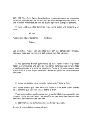 ART. 259 Cód. Civil. Existe Derecho Real cuando una cosa se encuentra
sometida, completa o parcialmente al poder de una persona en virtud de
una relación inmediata, la cual se puede oponer a cualquier persona.
El lazo jurídico en los derechos reales está entre una persona y un
bien.
Físicas
Pueden ser titular personas Jurídicas
Estado
Los derechos reales son aquellos que son de apropiación privada,
cualquier cosa que esté dentro del comercio de los hombres.
Si las personas tienen patrimonio es que tienen bienes y pueden
llegar a establecerse una serie de relaciones jurídicas que por una lado
le podrán otorgar una serie de beneficios frente a otras personas, pero
igualmente le puede llegar a conferir ciertas obligaciones para con otras
personas.
El poder inmediato entre relación jurídica de Titular y Cos.
Es el poder directo que tiene el titular sobre el bien. Este poder directo
es el derecho que tiene el titular sobre el bien.
Va determinado de conformidad con la posibilidad de apropiación que
tenga el titular sobre el bien, ¿para qué? Para que este bien llegue a ser
parte del patrimonio de la persona.
El patrimonio está determinado en activos y pasivos.
Activos propiedades, carros, dinero.
 