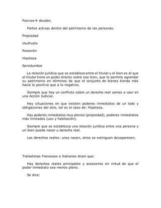 Pasivos deudas.
Partes activas dentro del patrimonio de las personas:
Propiedad
Usufructo
Posesión
Hipoteca
Servidumbre
La relación jurídica que se establece entre el titular y el bien es el que
el titular tiene un poder directo sobre ese bien, que le permite agrandar
su patrimonio en términos de que el conjunto de bienes tienda más
hacia lo positivo que a lo negativo.
Siempre que hay un conflicto sobre un derecho real vamos a caer en
una Acción Judicial.
Hay situaciones en que existen poderes inmediatos de un lado y
obligaciones del otro, tal es el caso de: Hipoteca.
Hay poderes inmediatos muy plenos (propiedad), poderes inmediatos
más limitados (uso y habitación).
Siempre que se establezca una relación jurídica entre una persona y
un bien puede nacer u derecho real.
Los derechos reales: unos nacen, otros se extinguen desaparecen.
Tratadistas Franceses e Italianos dicen que:
Hay derechos reales principales y accesorios en virtud de que el
poder inmediato sea menos pleno.
Se dice:
 