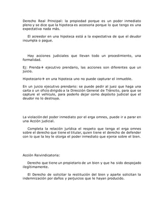 Derecho Real Principal: la propiedad porque es un poder inmediato
pleno y se dice que la hipoteca es accesoria porque lo que tengo es una
expectativa nada más.
El acreedor en una hipoteca está a la expectativa de que el deudor
incumpla o pague.
Hay acciones judiciales que llevan todo un procedimiento, una
formalidad.
Ej: Prenda ejecutivo prendario, las acciones son diferentes que un
juicio.
Hipotecario en una hipoteca uno no puede capturar el inmueble.
En un juicio ejecutivo prendario: se puede pedir al juez que haga una
carta o un oficio dirigido a la Dirección General de Tránsito, para que se
capture el vehículo, para poderlo dejar como depósito judicial que el
deudor no lo destruya.
La violación del poder inmediato por el erga omnes, puede ir a parar en
una Acción judicial.
Completa la relación jurídica el respeto que tenga el erga omnes
sobre el derecho que tiene el titular, quien tiene el derecho de defender
con lo que la ley le otorga el poder inmediato que ejerce sobre el bien.
Acción Reivindicatoria:
Derecho que tiene un propietario de un bien y que ha sido despojado
ilegítimamente.
El Derecho de solicitar la restitución del bien y aparte solicitan la
indemnización por daños y perjuicios que le hayan producido.
 