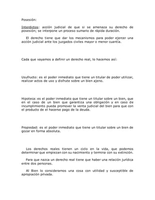 Posesión:
Interdictos: acción judicial de que si se amenaza su derecho de
posesión; se interpone un proceso sumario de rápida duración.
El derecho tiene que dar los mecanismos para poder ejercer una
acción judicial ante los juzgados civiles mayor o menor cuantía.
Cada que vayamos a definir un derecho real, lo hacemos así:
Usufructo: es el poder inmediato que tiene un titular de poder utilizar,
realizar actos de uso y disfrute sobre un bien ajeno.
Hipoteca: es el poder inmediato que tiene un titular sobre un bien, que
en el caso de un bien que garantiza una obligación y en caso de
incumplimiento pueda promover la venta judicial del bien para que con
el producto de el hacerse pago de la deuda.
Propiedad: es el poder inmediato que tiene un titular sobre un bien de
gozar en forma absoluta.
Los derechos reales tienen un ciclo en la vida, que podemos
determinar que empiezan con su nacimiento y termina con su extinción.
Para que nazca un derecho real tiene que haber una relación jurídica
entre dos personas.
Al Bien lo consideramos una cosa con utilidad y susceptible de
apropiación privada.
 