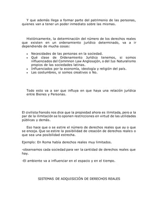 Y que además llega a formar parte del patrimonio de las personas,
quienes van a tener un poder inmediato sobre las mismas.
Históricamente, la determinación del número de los derechos reales
que existen en un ordenamiento jurídico determinado, va a ir
dependiendo de mucha cosas:
 Necesidades de las personas en la sociedad.
 Qué clase de Ordenamiento Jurídico tenemos, si somos
influenciados del Commnon Law Anglosajón, o del Ius Naturalismo
propios de las sociedades latinas.
 Influenciados por la economía, ideología y religión del país.
 Las costumbres, si somos creativos o No.
Todo esto va a ser que influya en que haya una relación jurídica
entre Bienes y Personas.
El civilista francés nos dice que la propiedad ahora es ilimitada, pero a la
par de la ilimitación se lo oponen restricciones en virtud de las utilidades
públicas y demás.
Eso hace que o se estire el número de derechos reales que ay o que
se encoja. Que se estire la posibilidad de creación de derechos reales o
que sea una posibilidad estrecha.
Ejemplo: En Roma había derechos reales muy limitados.
-observamos cada sociedad para ver la cantidad de derechos reales que
hay.
-El ambiente va a influenciar en el espacio y en el tiempo.
SISTEMAS DE ADQUISICIÓN DE DERECHOS REALES
 