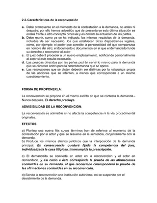2.2. Características de la reconvención
a. Debe promoverse en el momento de la contestación a la demanda, no antes ni
después; por ello hemos advertido que de presentarse esta última situación se
estará frente a otro concepto procesal y es distinta la actuación de las partes.
b. Debe reunir, como ya se ha indicado, los mismos requisitos de la demanda,
incluidos de ser necesario, los que establecen otras disposiciones legales,
como, por ejemplo: el poder que acredite la personalidad del que comparezca
en nombre del otro; el documento o documentos en el que el demandado funde
su derecho a reconvenir al actor.
c. El juez deberá proceder a un nuevo emplazamiento, notificando personalmente
al actor si esto resulta necesario.
d. Las pruebas ofrecidas por las partes podrán servir lo mismo para la demanda
que se contesta como para la contrademanda que se opone.
e. Las resoluciones que se disten deberán ser distintas por la naturaleza propia
de las acciones que se intenten, a menos que correspondan a un mismo
cuestionamiento.

FORMA DE PROPONERLA:
La reconvención se propone en el mismo escrito en que se contesta la demanda.Nunca después. El derecho precluye.
ADMISIBILIDAD DE LA RECONVENCION:
La reconvención es admisible si no afecta la competencia ni la vía procedimental
originales.
EFECTOS:
a) Plantea una nueva litis cuyos términos han de referirse al momento de la
contestación por el actor y que se resuelve en la sentencia, conjuntamente con la
demanda.
b) Produce los mismos efectos jurídicos que la interposición de la demanda
principal. En consecuencia quedará fijada la competencia del juez,
individualizada la cosa litigiosa, interrumpida la prescripción.
c) El demandado se convierte en actor en la reconvención y el actor en
demandado. y así como a éste corresponde la prueba de las afirmaciones
contenidas en su demanda, al que reconviene corresponderá la prueba de
las afirmaciones contenidas en su reconvención.
d) Siendo la reconvención una institución autónoma, no se suspende por el
desistimiento de la demanda.

 