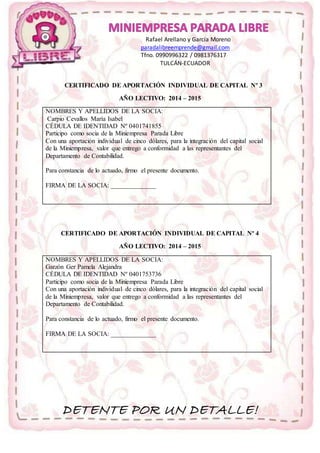 Rafael Arellano y García Moreno 
paradalibreemprende@gmail.com 
Tfno. 0990996322 / 0981376317 
TULCÁN-ECUADOR 
CERTIFICADO DE APORTACIÓN INDIVIDUAL DE CAPITAL Nº 3 
AÑO LECTIVO: 2014 – 2015 
NOMBRES Y APELLIDOS DE LA SOCIA: 
Carpio Cevallos María Isabel 
CÉDULA DE IDENTIDAD Nº 0401741855 
Participo como socia de la Miniempresa Parada Libre 
Con una aportación individual de cinco dólares, para la integración del capital social 
de la Miniempresa, valor que entrego a conformidad a las representantes del 
Departamento de Contabilidad. 
Para constancia de lo actuado, firmo el presente documento. 
FIRMA DE LA SOCIA: ______________ 
CERTIFICADO DE APORTACIÓN INDIVIDUAL DE CAPITAL Nº 4 
AÑO LECTIVO: 2014 – 2015 
NOMBRES Y APELLIDOS DE LA SOCIA: 
Garzón Ger Pamela Alejandra 
CÉDULA DE IDENTIDAD Nº 0401753736 
Participo como socia de la Miniempresa Parada Libre 
Con una aportación individual de cinco dólares, para la integración del capital social 
de la Miniempresa, valor que entrego a conformidad a las representantes del 
Departamento de Contabilidad. 
Para constancia de lo actuado, firmo el presente documento. 
FIRMA DE LA SOCIA: ______________ 
DETENTE POR UN DETALLE! 
 