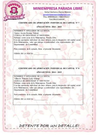 Rafael Arellano y García Moreno 
paradalibreemprende@gmail.com 
Tfno. 0990996322 / 0981376317 
TULCÁN-ECUADOR 
CERTIFICADO DE APORTACIÓN INDIVIDUAL DE CAPITAL Nº 7 
AÑO LECTIVO: 2014 – 2015 
NOMBRES Y APELLIDOS DE LA SOCIA: 
Suárez Acosta Romina Salomé 
CÉDULA DE IDENTIDAD Nº 0402036966 
Participo como socia de la Miniempresa Parada Libre 
Con una aportación individual de cinco dólares, para la integración del capital social 
de la Miniempresa, valor que entrego a conformidad a las representantes del 
Departamento de Contabilidad. 
Para constancia de lo actuado, firmo el presente documento. 
FIRMA DE LA SOCIA: ______________ 
CERTIFICADO DE APORTACIÓN INDIVIDUAL DE CAPITAL Nº 8 
AÑO LECTIVO: 2014 – 2015 
NOMBRES Y APELLIDOS DE LA SOCIA: 
Villacrés Palacios Lady Solange 
CÉDULA DE IDENTIDAD Nº 0401703285 
Participo como socia de la Miniempresa Parada Libre 
Con una aportación individual de cinco dólares, para la integración del capital social 
de la Miniempresa, valor que entrego a conformidad a las representantes del 
Departamento de Contabilidad. 
Para constancia de lo actuado, firmo el presente documento. 
FIRMA DE LA SOCIA: ______________ 
DETENTE POR UN DETALLE! 
