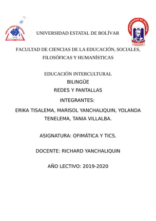 UNIVERSIDAD ESTATAL DE BOLÍVAR
FACULTAD DE CIENCIAS DE LA EDUCACIÓN, SOCIALES,
FILOSÓFICAS Y HUMANÍSTICAS
EDUCACIÓN INTERCULTURAL
BILINGÜE
REDES Y PANTALLAS
INTEGRANTES:
ERIKA TISALEMA, MARISOL YANCHALIQUIN, YOLANDA
TENELEMA, TANIA VILLALBA.
ASIGNATURA: OFIMÁTICA Y TICS.
DOCENTE: RICHARD YANCHALIQUIN
AÑO LECTIVO: 2019-2020
 